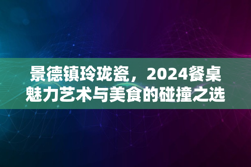 景德镇玲珑瓷，2024餐桌魅力艺术与美食的碰撞之选