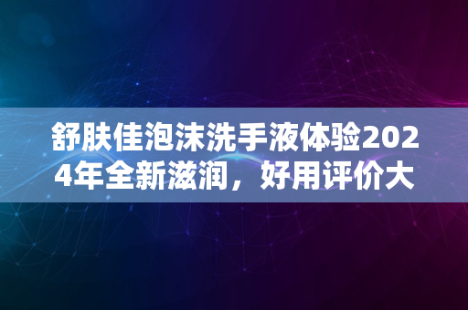 舒肤佳泡沫洗手液体验2024年全新滋润，好用评价大揭秘