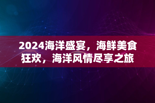 2024海洋盛宴，海鲜美食狂欢，海洋风情尽享之旅