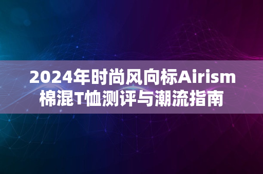 2024年时尚风向标Airism棉混T恤测评与潮流指南