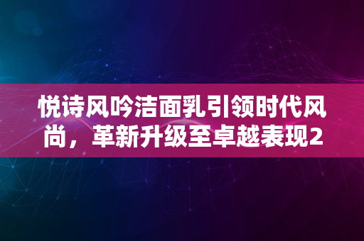 悦诗风吟洁面乳引领时代风尚，革新升级至卓越表现2024