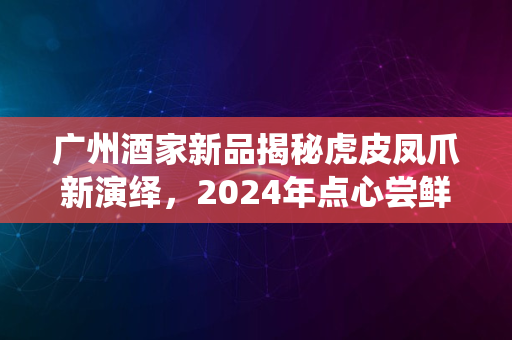 广州酒家新品揭秘虎皮凤爪新演绎，2024年点心尝鲜指南