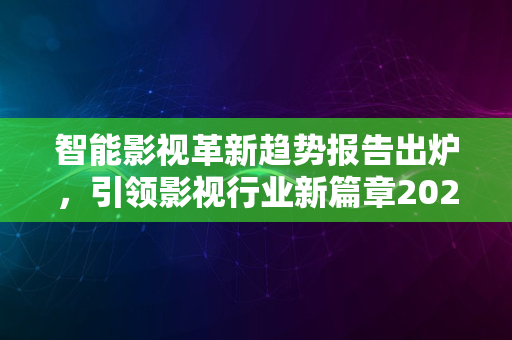 智能影视革新趋势报告出炉，引领影视行业新篇章2024版