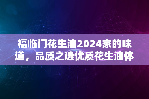 福临门花生油2024家的味道，品质之选优质花生油体验