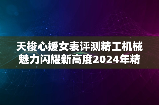 天梭心媛女表评测精工机械魅力闪耀新高度2024年精选