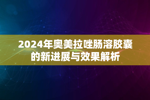 2024年奥美拉唑肠溶胶囊的新进展与效果解析