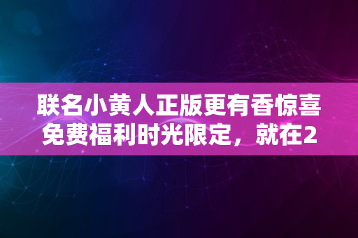 联名小黄人正版更有香惊喜免费福利时光限定，就在2024