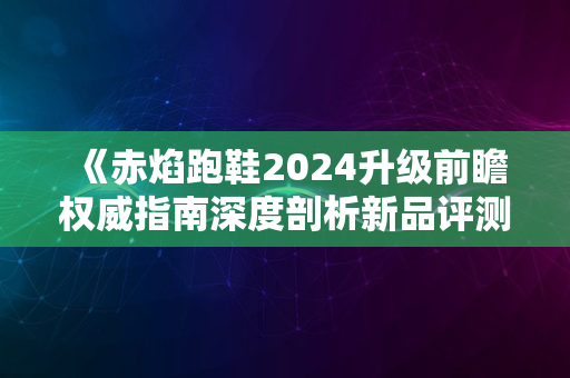 《赤焰跑鞋2024升级前瞻权威指南深度剖析新品评测趋势》