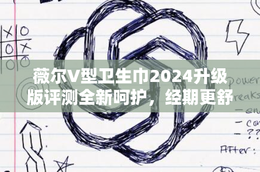 薇尔V型卫生巾2024升级版评测全新呵护，经期更舒适体验