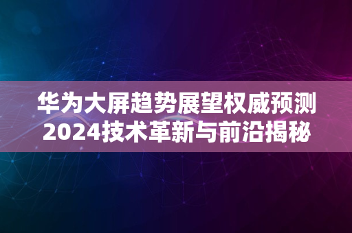 华为大屏趋势展望权威预测2024技术革新与前沿揭秘之夜