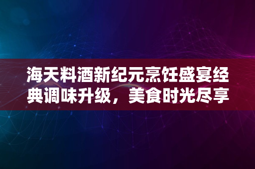 海天料酒新纪元烹饪盛宴经典调味升级，美食时光尽享口感升级