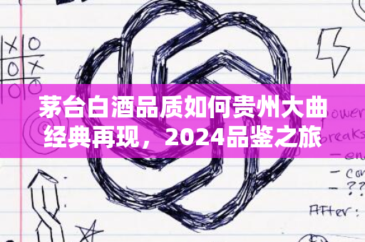 茅台白酒品质如何贵州大曲经典再现，2024品鉴之旅