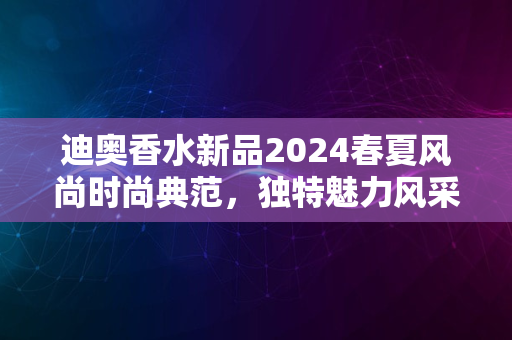 迪奥香水新品2024春夏风尚时尚典范，独特魅力风采尽显