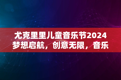 尤克里里儿童音乐节2024梦想启航，创意无限，音乐盛宴