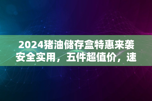 2024猪油储存盒特惠来袭安全实用，五件超值价，速抢购