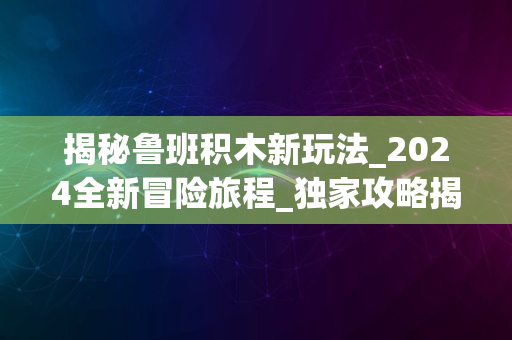 揭秘鲁班积木新玩法_2024全新冒险旅程_独家攻略揭秘体验