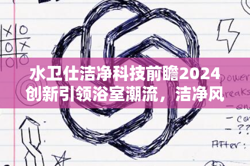 水卫仕洁净科技前瞻2024创新引领浴室潮流，洁净风尚再现