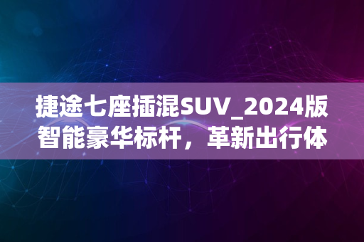 捷途七座插混SUV_2024版智能豪华标杆，革新出行体验