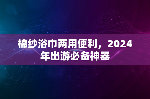 棉纱浴巾两用便利，2024年出游必备神器