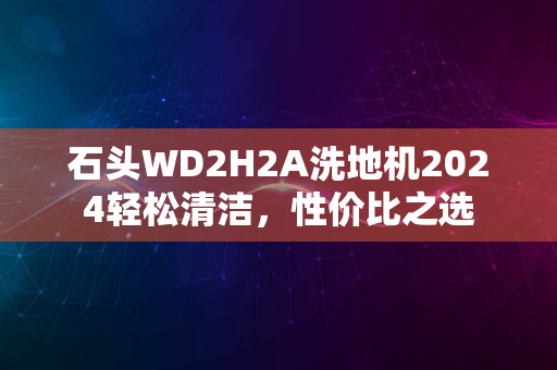 石头WD2H2A洗地机2024轻松清洁，性价比之选