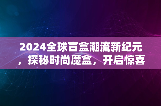 2024全球盲盒潮流新纪元，探秘时尚魔盒，开启惊喜人生