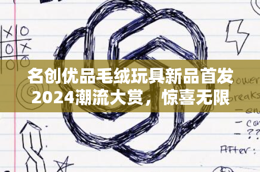 名创优品毛绒玩具新品首发2024潮流大赏，惊喜无限