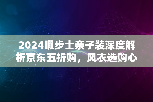 2024暇步士亲子装深度解析京东五折购，风衣选购心得与体验