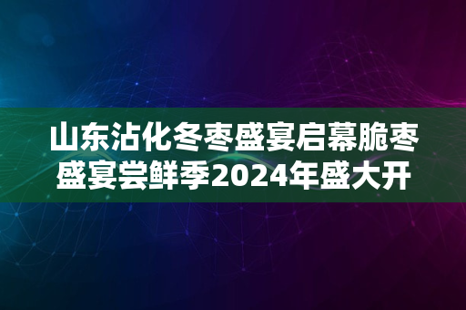 山东沾化冬枣盛宴启幕脆枣盛宴尝鲜季2024年盛大开启