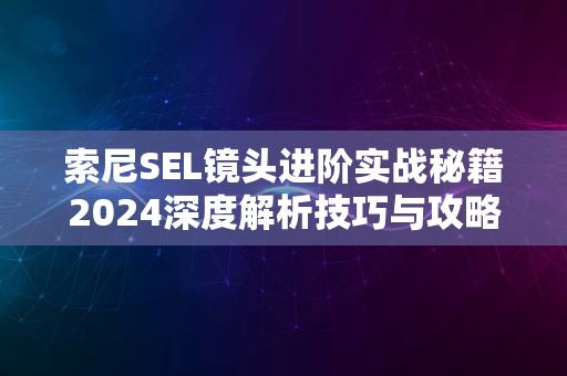 索尼SEL镜头进阶实战秘籍2024深度解析技巧与攻略