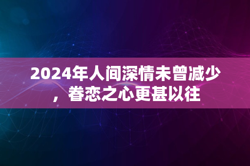 2024年人间深情未曾减少，眷恋之心更甚以往