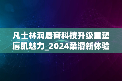 凡士林润唇膏科技升级重塑唇肌魅力_2024柔滑新体验