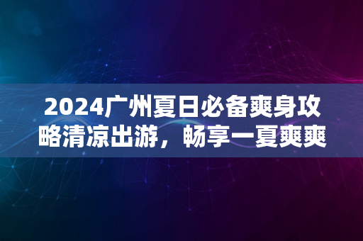 2024广州夏日必备爽身攻略清凉出游，畅享一夏爽爽体验