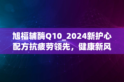 旭福辅酶Q10_2024新护心配方抗疲劳领先，健康新风尚