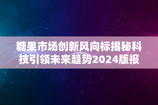 糖果市场创新风向标揭秘科技引领未来趋势2024版报告