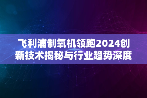 飞利浦制氧机领跑2024创新技术揭秘与行业趋势深度解读