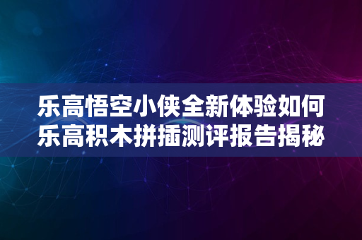 乐高悟空小侠全新体验如何乐高积木拼插测评报告揭秘