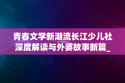 青春文学新潮流长江少儿社深度解读与外婆故事新篇_2024