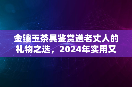 金镶玉茶具鉴赏送老丈人的礼物之选，2024年实用又显心意