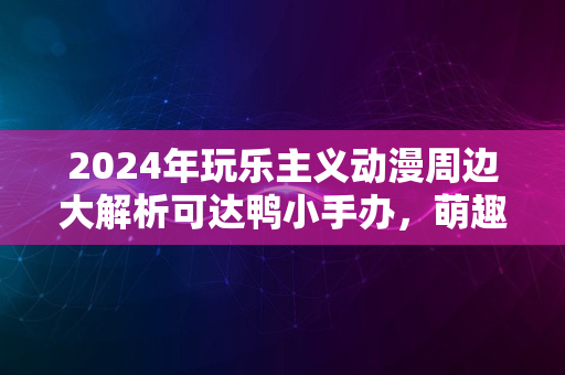 2024年玩乐主义动漫周边大解析可达鸭小手办，萌趣无限