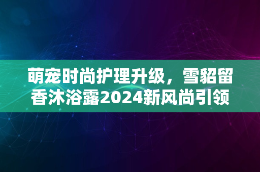 萌宠时尚护理升级，雪貂留香沐浴露2024新风尚引领潮流