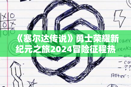 《塞尔达传说》勇士荣耀新纪元之旅2024冒险征程热血挑战