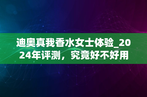 迪奥真我香水女士体验_2024年评测，究竟好不好用