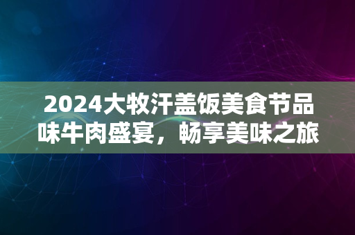 2024大牧汗盖饭美食节品味牛肉盛宴，畅享美味之旅