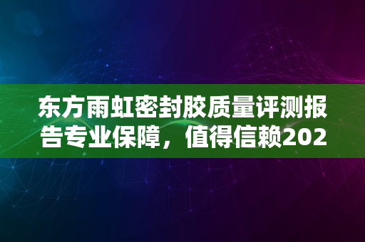 东方雨虹密封胶质量评测报告专业保障，值得信赖2024版