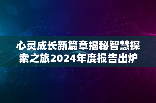 心灵成长新篇章揭秘智慧探索之旅2024年度报告出炉