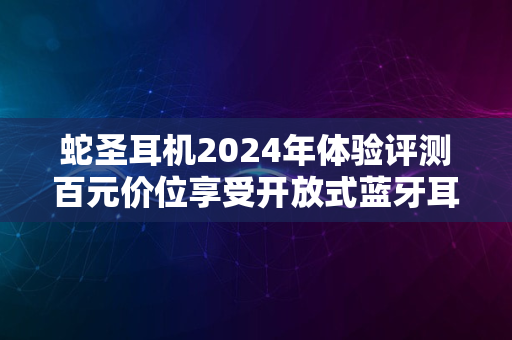 蛇圣耳机2024年体验评测百元价位享受开放式蓝牙耳机的愉悦