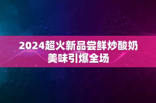 2024超火新品尝鲜炒酸奶美味引爆全场