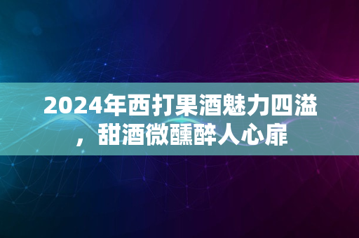 2024年西打果酒魅力四溢，甜酒微醺醉人心扉