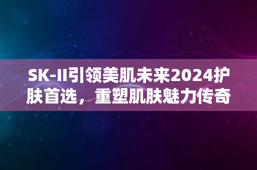 SK-II引领美肌未来2024护肤首选，重塑肌肤魅力传奇