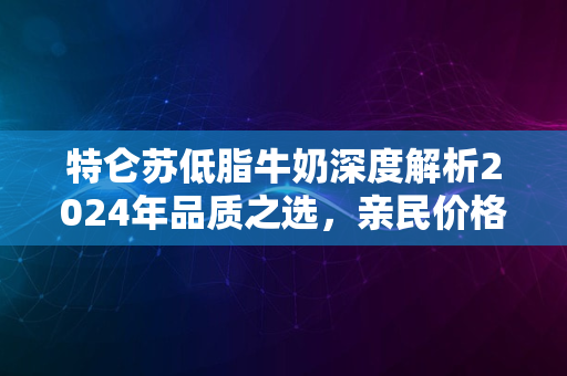 特仑苏低脂牛奶深度解析2024年品质之选，亲民价格引热议